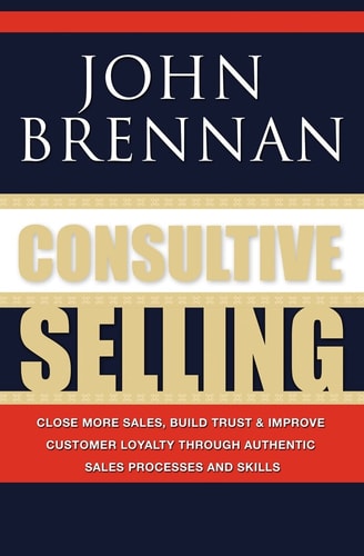 Consultive Selling Close More Sales, Build Trust and Improve Customer Loyalty Through Consultative Sales Processes and Skills