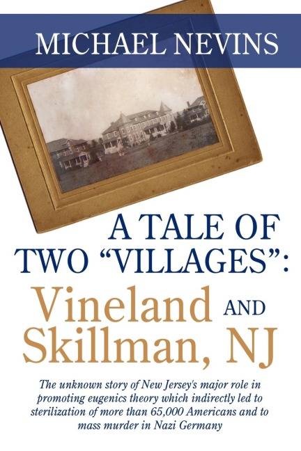 A TALE OF TWO VILLAGES: VINELAND AND SKILLMAN, NJ: The unknown story of New Jerseys major role in promoting eugenics theory which indirectly led to sterilization of more than 65,000 Americans and to mass murder in Nazi Germany.