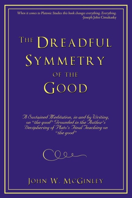 The Dreadful Symmetry of the Good: A Sustained Meditation, in and by Writing, on the Good Grounded in the Authors Deciphering of Platos Final Teac