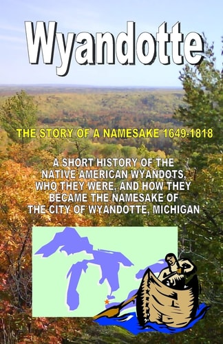 Wyandotte, the Story of a Namesake, 1649-1818 A Short History of the Native American Wyandots, who They Were, and how They Become the Namesake of the City of Wyandotte, Michigan