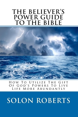 The Believer's Power Guide To The Bible How To Utilze The Gifts Of God's Powers To Live Life More Abundantly