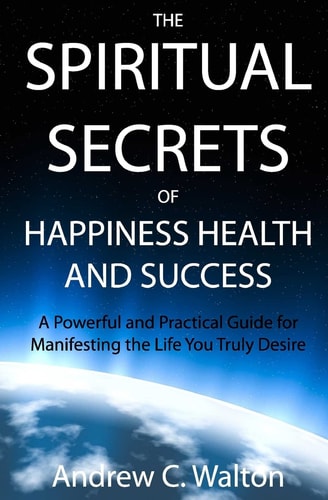The Spiritual Secrets of Happiness Health and Success A Powerful and Practical Guide for Manifesting the Life You Truly Desire