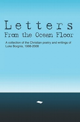 Letters From The Ocean Floor A Collection of the Christian Poetry and Writings of Luke Borgnis, 1998-2008