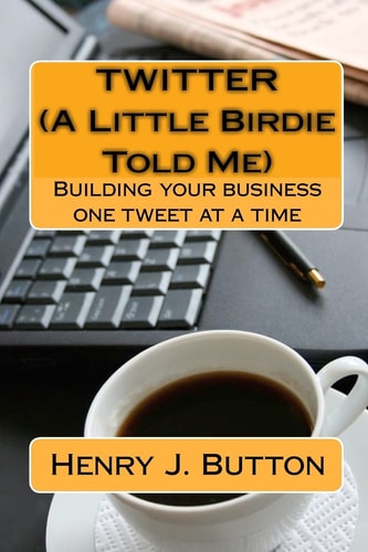 Twitter (A Little Birdie Told Me) Building Your Business One Tweet at a Time