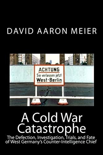 A Cold War Catastrophe The Defection, Investigation, Trials, and Fate of West Germany's Counter-Intelligence Chief