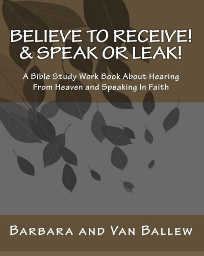 Believe to Receive! and Speak Or Leak! A Bible Study Work Book about Hearing from Heaven and Speaking in Faith