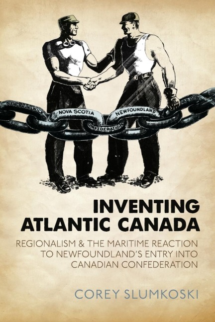 Inventing Atlantic Canada: Regionalism and the Maritime Reaction to Newfoundlands Entry into Canadian Confederation
