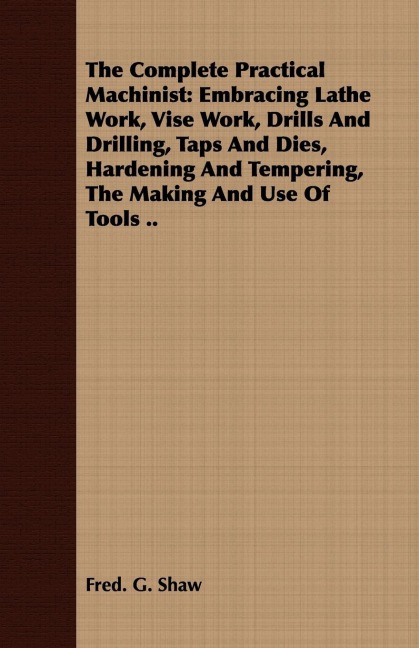 The Complete Practical Machinist: Embracing Lathe Work, Vise Work, Drills And Drilling, Taps And Dies, Hardening And Tempering, The Making And Use Of Tools ..