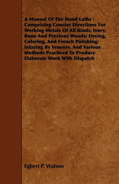 A Manual Of The Hand Lathe: Comprising Concise Directions For Working Metals Of All Kinds, Ivory, Bone And Precious Woods; Dyeing, Coloring, And French Polishing; Inlaying By Veneers, And Various Methods Practiced To Produce Elaborate Work With Dispatch