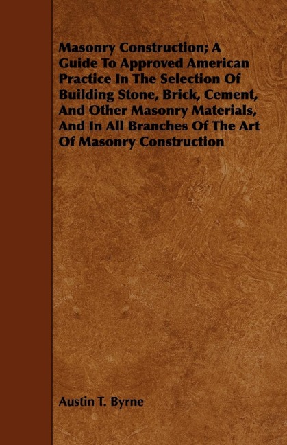 Masonry Construction; A Guide To Approved American Practice In The Selection Of Building Stone, Brick, Cement, And Other Masonry Materials, And In All Branches Of The Art Of Masonry Construction