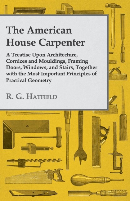 The American House Carpenter: A Treatise Upon Architecture, Cornices and Mouldings, Framing Doors, Windows, and Stairs, Together with the Most Important Principles of Practical Geometry
