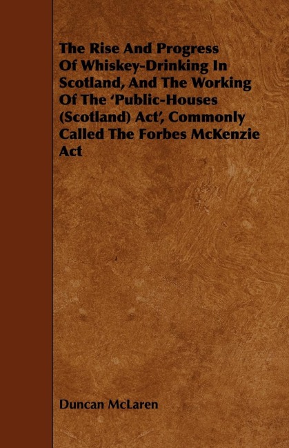 The Rise and Progress of Whiskey-Drinking in Scotland, and the Working of the Public-Houses (Scotland) ACT, Commonly Called the Forbes McKenzie ACT
