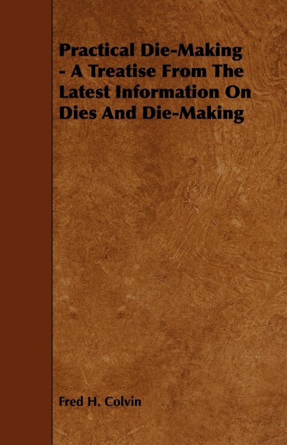 Practical Die-Making - A Treatise from the Latest Information on Dies and Die-Making