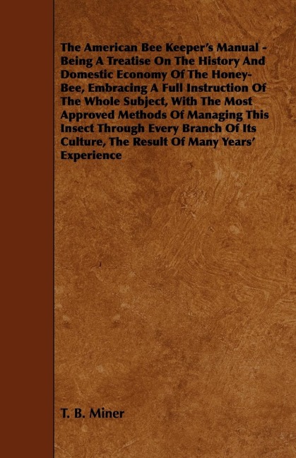 The American Bee Keepers Manual - Being A Treatise On The History And Domestic Economy Of The Honey-Bee, Embracing A Full Instruction Of The Whole Subject;With The Most Approved Methods Of Managing This Insect Through Every Branch Of Its Culture, The Res