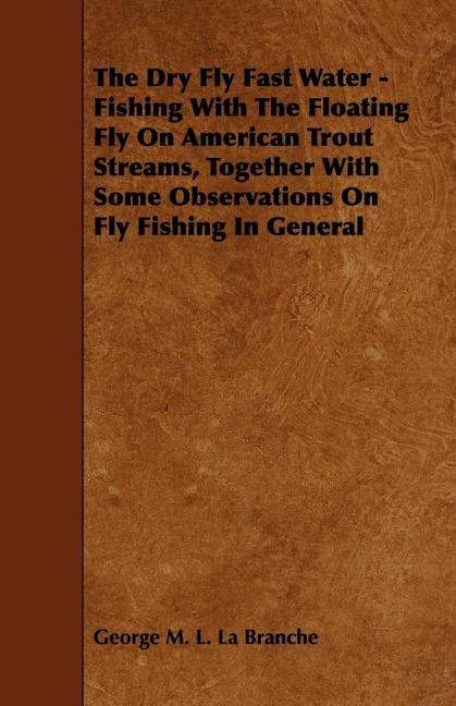 The Dry Fly Fast Water - Fishing with the Floating Fly on American Trout Streams, Together with Some Observations on Fly Fishing in General