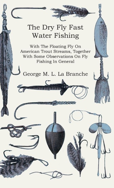 The Dry Fly Fast Water - Fishing with the Floating Fly on American Trout Streams, Together with Some Observations on Fly Fishing in General