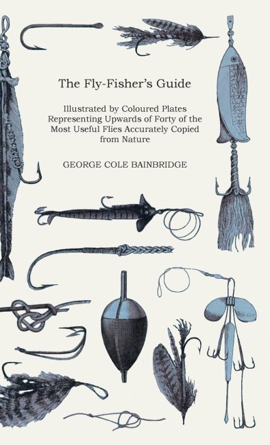 The Fly-Fishers Guide - Illustrated by Coloured Plates Representing Upwards of Forty of the Most Useful Flies Accurately Copied from Nature