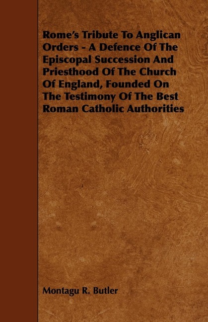 Romes Tribute to Anglican Orders - A Defence of the Episcopal Succession and Priesthood of the Church of England, Founded on the Testimony of the Bes