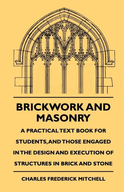 Brickwork And Masonry - A Practical Text Book For Students, And Those Engaged In The Design And Execution Of Structures In Brick And Stone