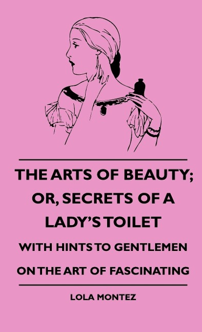 The Arts Of Beauty; Or, Secrets Of A Ladys Toilet - With Hints To Gentlemen On The Art Of Fascinating