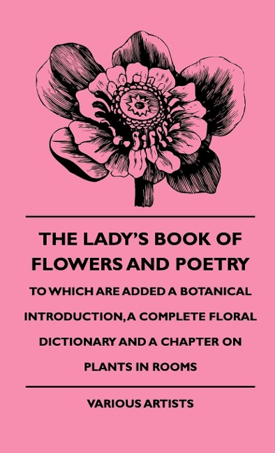 The Ladys Book of Flowers and Poetry - To Which Are Added a Botanical Introduction, a Complete Floral Dictionary and a Chapter on Plants in Rooms