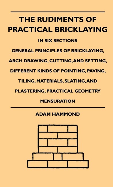 The Rudiments Of Practical Bricklaying - In Six Sections: General Principles Of Bricklaying, Arch Drawing, Cutting, And Setting, Different Kinds Of Pointing, Paving, Tiling, Materials, Slating, And Plastering, Practical Geometry Mensuration