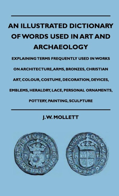 An Illustrated Dictionary Of Words Used In Art And Archaeology - Explaining Terms Frequently Used In Works On Architecture, Arms, Bronzes, Christian Art, Colour, Costume, Decoration, Devices, Emblems, Heraldry, Lace, Personal Ornaments, Pottery, Painting,