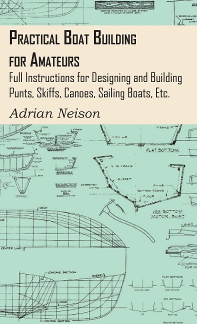 Practical Boat Building for Amateurs: Full Instructions for Designing and Building Punts, Skiffs, Canoes, Sailing Boats, Etc.