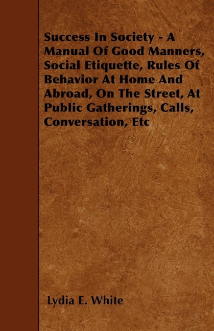 Success in Society - A Manual of Good Manners, Social Etiquette, Rules of Behavior at Home and Abroad, on the Street, at Public Gatherings, Calls, Con