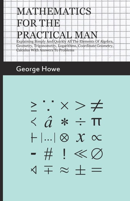 Mathematics for the Practical Man;Explaining Simply and Quickly all the Elements of Algebra, Geometry, Trigonometry, Logarithms, Coordinate Geometry, Calculus with Answers to Problems