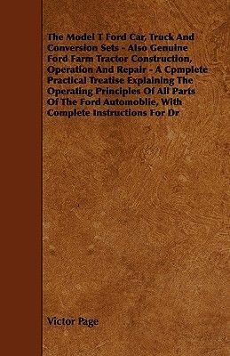 The Model T Ford Car, Truck And Conversion Sets - Also Genuine Ford Farm Tractor Construction, Operation And Repair - A Cpmplete Practical Treatise Explaining The Operating Principles Of All Parts Of The Ford Automoblie, With Complete Instructions For Dr