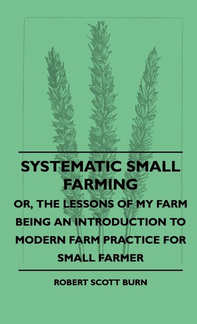 Systematic Small Farming - Or, The Lessons Of My Farm Being An Introduction To Modern Farm Practice For Small Farmer