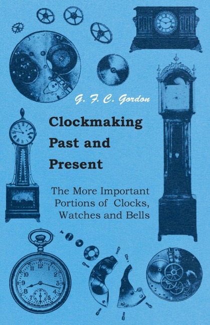 Clockmaking - Past And Present;With Which Is Incorporated The More Important Portions Of Clocks, Watches And Bells, By The Late Lord Grimthorpe Relating To Turret Clocks And Gravity Escapements