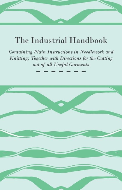 The Industrial Handbook - Containing Plain Instructions in Needlework and Knitting Together with Directions for the Cutting out of all Useful Garments - To Which are Added Some Rules and Receipts for Ornamental Needle-Work, Patch work, and Worsted-Work, F