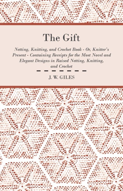 The Gift - Netting, Knitting, and Crochet Book - Or, Knitters Present - Containing Receipts for the Most Novel and Elegant Designs in Raised Netting, Knitting, and Crochet