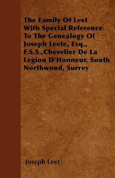 The Family Of Leet With Special Reference To The Genealogy Of Joseph Leete, Esq., F.S.S., Chevelier De La Legion DHonneur, South Northwood, Surrey