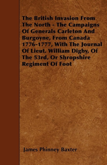 The British Invasion From The North - The Campaigns Of Generals Carleton And Burgoyne, From Canada 1776-1777, With The Journal Of Lieut. William Digby, Of The 53rd, Or Shropshire Regiment Of Foot