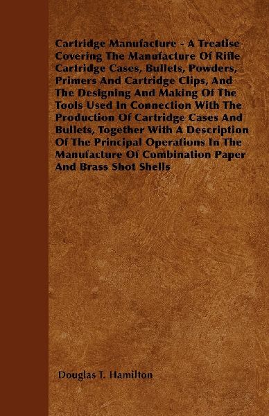 Cartridge Manufacture - A Treatise Covering The Manufacture Of Rifle Cartridge Cases, Bullets, Powders, Primers And Cartridge Clips, And The Designing And Making Of The Tools Used In Connection With The Production Of Cartridge Cases And Bullets, Together 