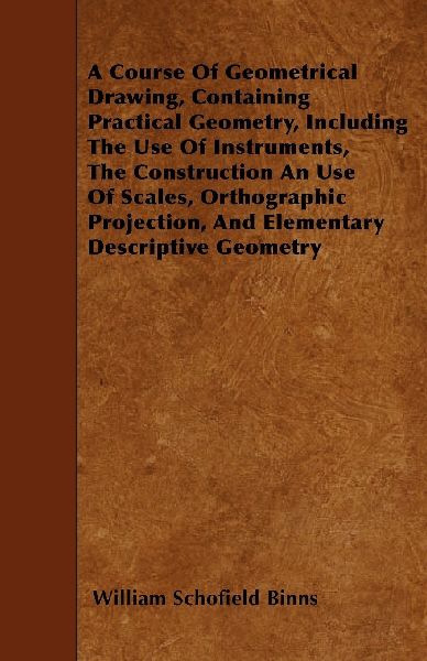 A Course Of Geometrical Drawing, Containing Practical Geometry, Including The Use Of Instruments, The Construction An Use Of Scales, Orthographic Projection, And Elementary Descriptive Geometry