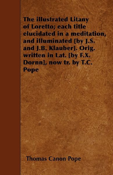 The illustrated Litany of Loretto; each title elucidated in a meditation, and illuminated [by J.S. and J.B. Klauber]. Orig. written in Lat. [by F.X. Dornn], now tr. by T.C. Pope