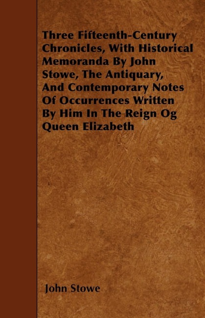 Three Fifteenth-Century Chronicles, With Historical Memoranda By John Stowe, The Antiquary, And Contemporary Notes Of Occurrences Written By Him In The Reign Og Queen Elizabeth