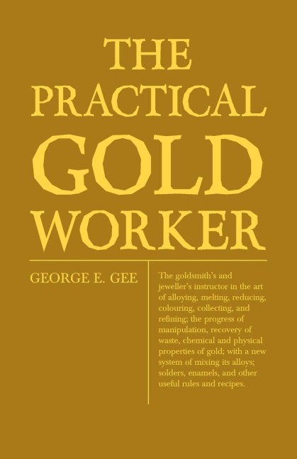 The Practical Gold-Worker, or, The Goldsmiths and Jewellers Instructor in the Art of Alloying, Melting, Reducing, Colouring, Collecting, and Refining: The Progress of Manipulation, Recovery of Waste, Chemical and Physical Properties of Gold; With a New