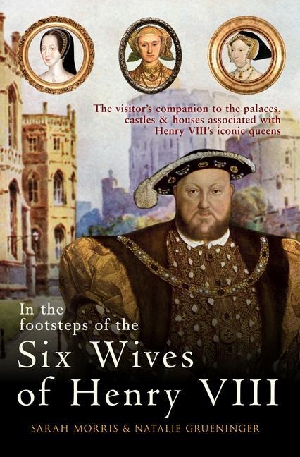 In the Footsteps of the Six Wives of Henry VIII: The Visitors Companion to the Palaces, Castles & Houses Associated with Henry VIIIs Iconic Queens
