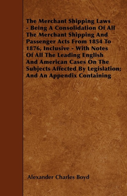 The Merchant Shipping Laws - Being A Consolidation Of All The Merchant Shipping And Passenger Acts From 1854 To 1876, Inclusive - With Notes Of All The Leading English And American Cases On The Subjects Affected By Legislation; And An Appendix Containing