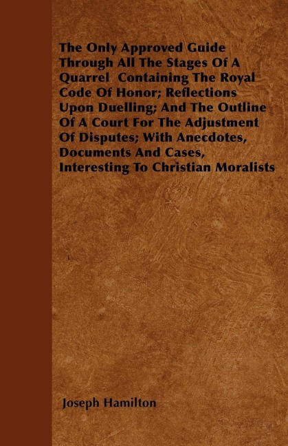 The Only Approved Guide Through All The Stages Of A Quarrel  Containing The Royal Code Of Honor; Reflections Upon Duelling; And The Outline Of A Court For The Adjustment Of Disputes; With Anecdotes, Documents And Cases, Interesting To Christian Moralists