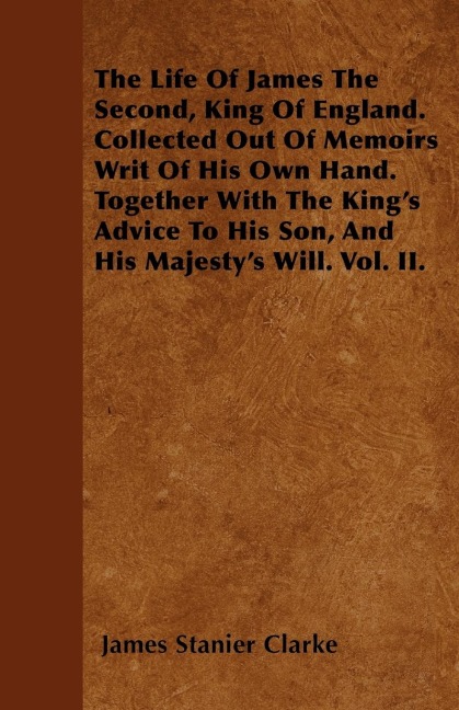 The Life Of James The Second, King Of England. Collected Out Of Memoirs Writ Of His Own Hand. Together With The Kings Advice To His Son, And His Majestys Will. Vol. II.