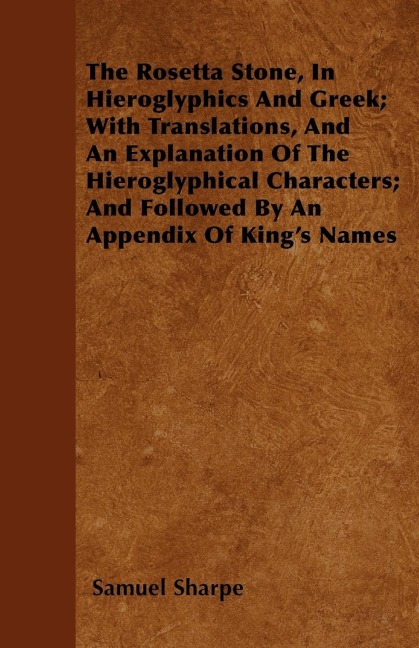 The Rosetta Stone, In Hieroglyphics And Greek; With Translations, And An Explanation Of The Hieroglyphical Characters; And Followed By An Appendix Of Kings Names