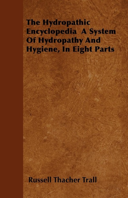 The Hydropathic Encyclopedia  A System Of Hydropathy And Hygiene, In Eight Parts