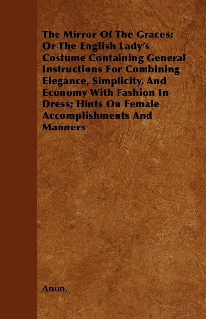 The Mirror Of The Graces; Or The English Ladys Costume Containing General Instructions For Combining Elegance, Simplicity, And Economy With Fashion In Dress; Hints On Female Accomplishments And Manners