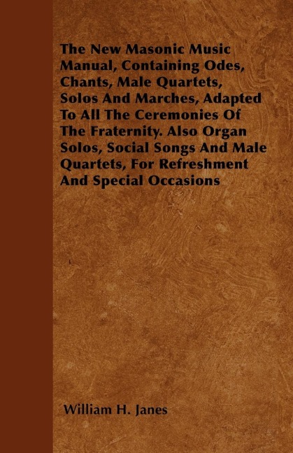 The New Masonic Music Manual, Containing Odes, Chants, Male Quartets, Solos And Marches, Adapted To All The Ceremonies Of The Fraternity. Also Organ Solos, Social Songs And Male Quartets, For Refreshment And Special Occasions